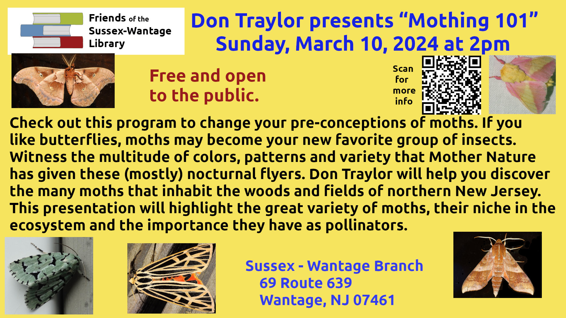 Sussex Wantage Friends of the Library Don Traylor presents “Mothing 101” Sunday, March 10, 2024 at 2pm Check out this program to change your pre-conceptions of moths. If you like butterflies, moths may become your new favorite group of insects. Witness the multitude of colors, patterns and variety that Mother Nature has given these (mostly) nocturnal flyers. Don Traylor will help you discover the many moths that inhabit the woods and fields of northern New Jersey. This presentation will highlight the great variety of moths, their niche in the ecosystem and the importance they have as pollinators.